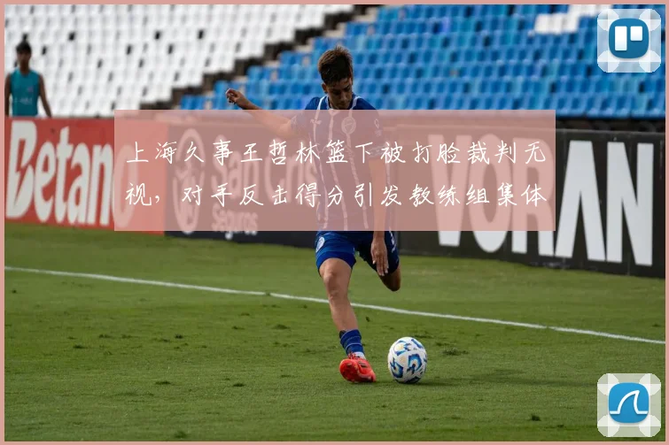 上海久事王哲林篮下被打脸裁判无视，对手反击得分引发教练组集体抗议