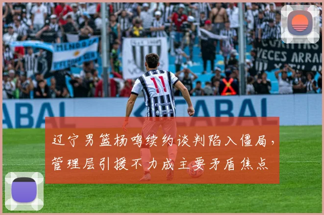 辽宁男篮杨鸣续约谈判陷入僵局，管理层引援不力成主要矛盾焦点