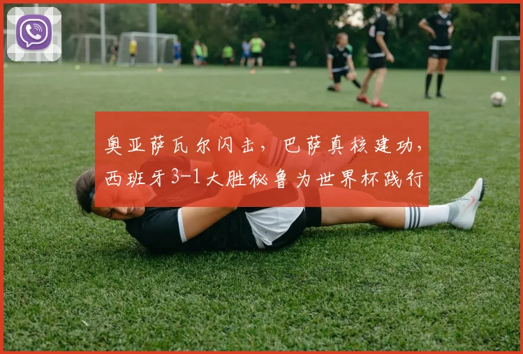 奥亚萨瓦尔闪击,巴萨真核建功,西班牙3-1大胜秘鲁为世界杯践行