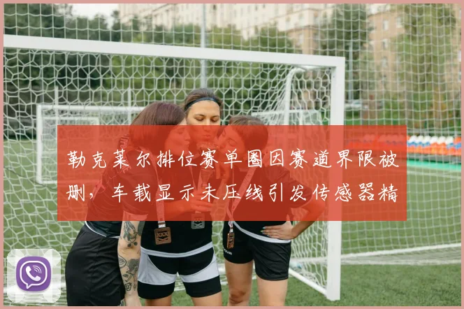 勒克莱尔排位赛单圈因赛道界限被删，车载显示未压线引发传感器精度争议