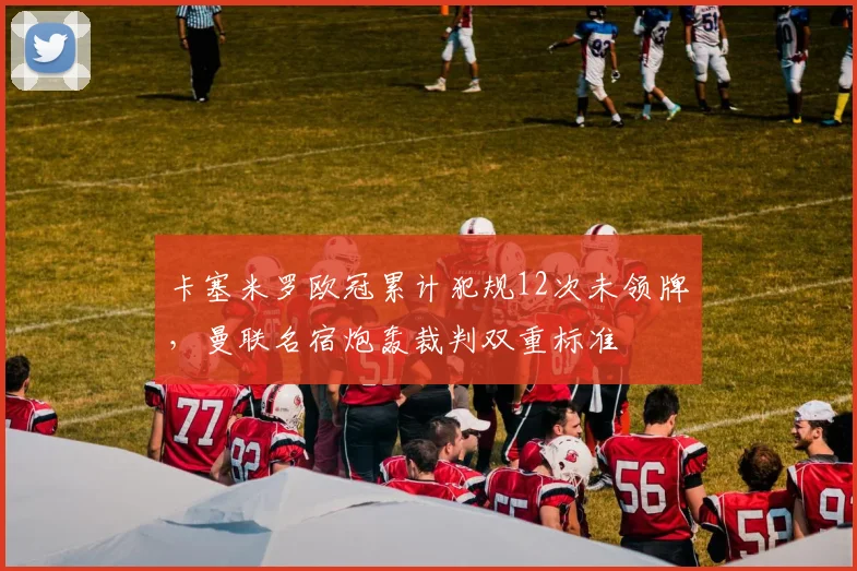卡塞米罗欧冠累计犯规12次未领牌，曼联名宿炮轰裁判双重标准