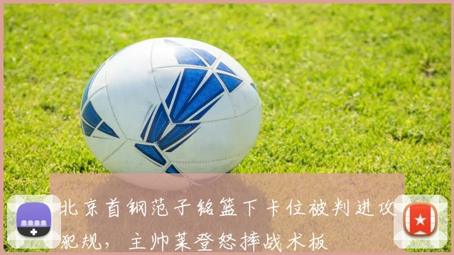 北京首钢范子铭篮下卡位被判进攻犯规，主帅莱登怒摔战术板
