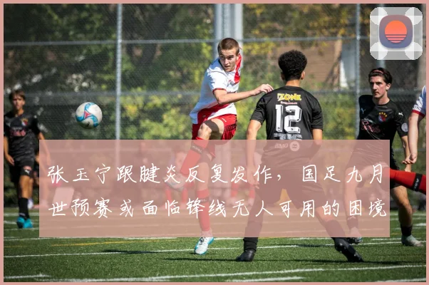 张玉宁跟腱炎反复发作，国足九月世预赛或面临锋线无人可用的困境？