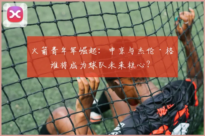 火箭青年军崛起：申京与杰伦·格林谁将成为球队未来核心？