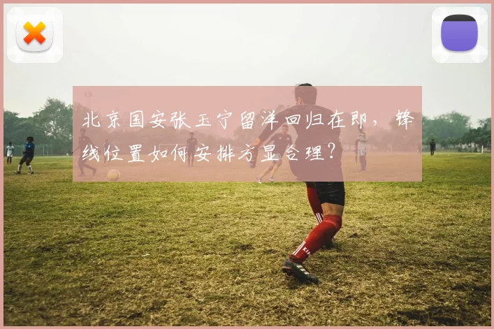 北京国安张玉宁留洋回归在即，锋线位置如何安排方显合理？